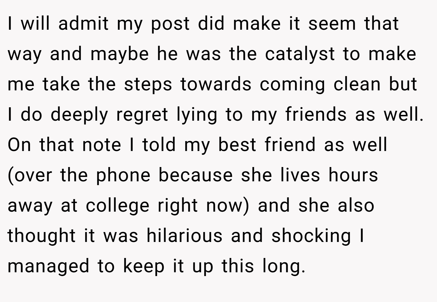 I will admit my post did make it seem that way and maybe he was the catalyst to make me take the steps towards coming clean but I do deeply regret lying to my friends as well. On that note I told my best friend as well (over the phone because she lives hours away at college right now) and she also thought it was hilarious and shocking I managed to keep it up this long.