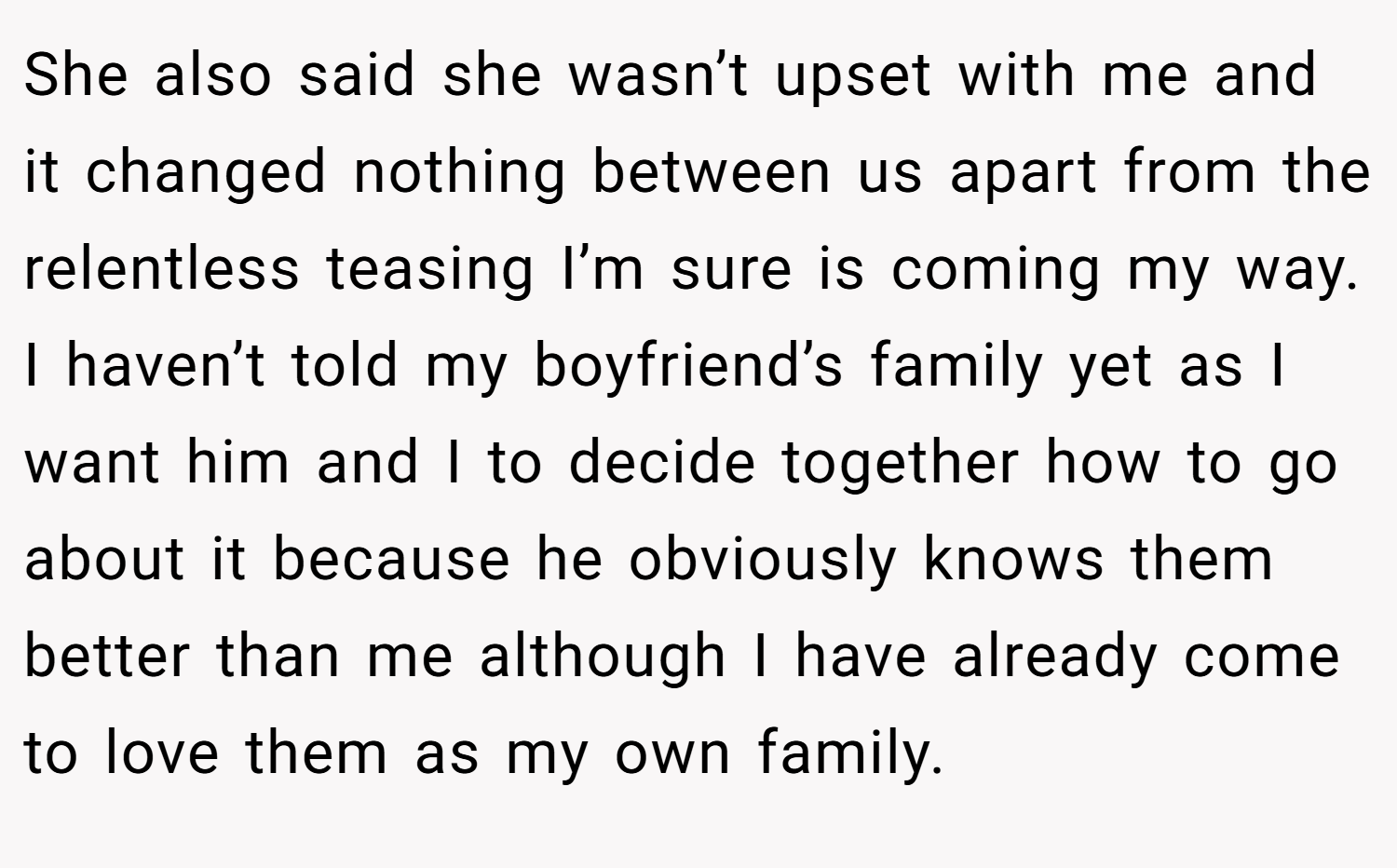 She also said she wasn’t upset with me and it changed nothing between us apart from the relentless teasing I’m sure is coming my way. I haven’t told my boyfriend’s family yet as I want him and I to decide together how to go about it because he obviously knows them better than me although I have already come to love them as my own family.