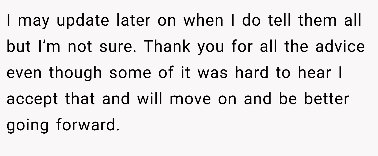 I may update later on when I do tell them all but I’m not sure. Thank you for all the advice even though some of it was hard to hear I accept that and will move on and be better going forward.