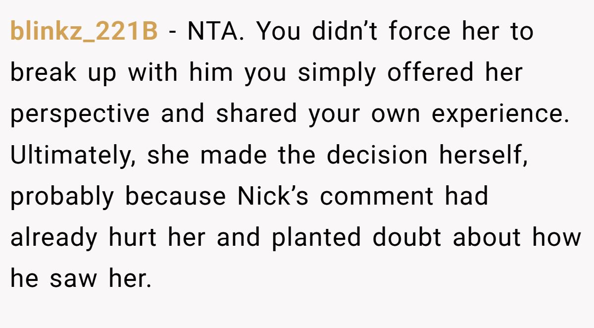 blinkz_221B − NTA. You didn’t force her to break up with him you simply offered her perspective and shared your own experience. Ultimately, she made the decision herself, probably because Nick’s comment had already hurt her and planted doubt about how he saw her.