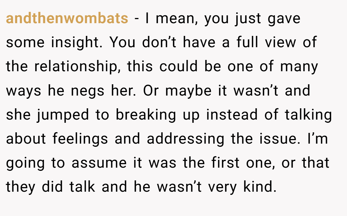 andthenwombats − I mean, you just gave some insight. You don’t have a full view of the relationship, this could be one of many ways he negs her. Or maybe it wasn’t and she jumped to breaking up instead of talking about feelings and addressing the issue. I’m going to assume it was the first one, or that they did talk and he wasn’t very kind.