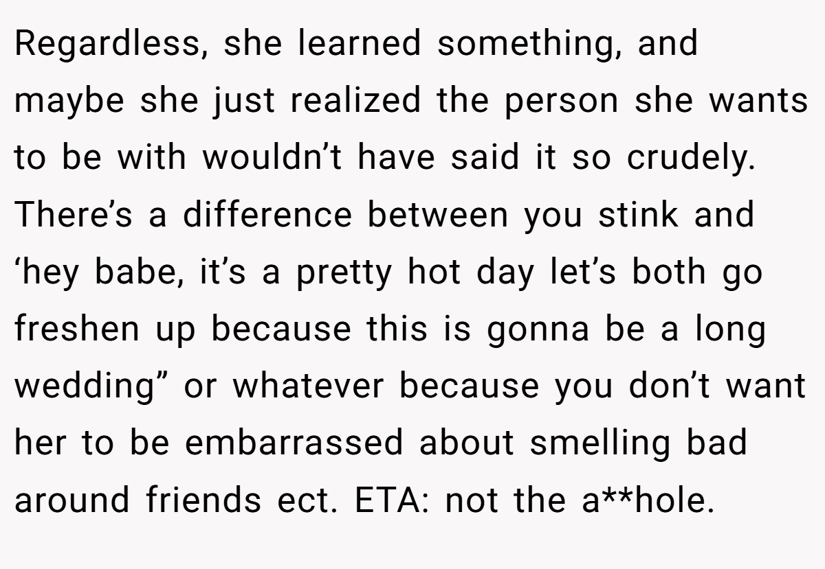 Regardless, she learned something, and maybe she just realized the person she wants to be with wouldn’t have said it so crudely. There’s a difference between you stink and ‘hey babe, it’s a pretty hot day let’s both go freshen up because this is gonna be a long wedding” or whatever because you don’t want her to be embarrassed about smelling bad around friends ect. ETA: not the a**hole.