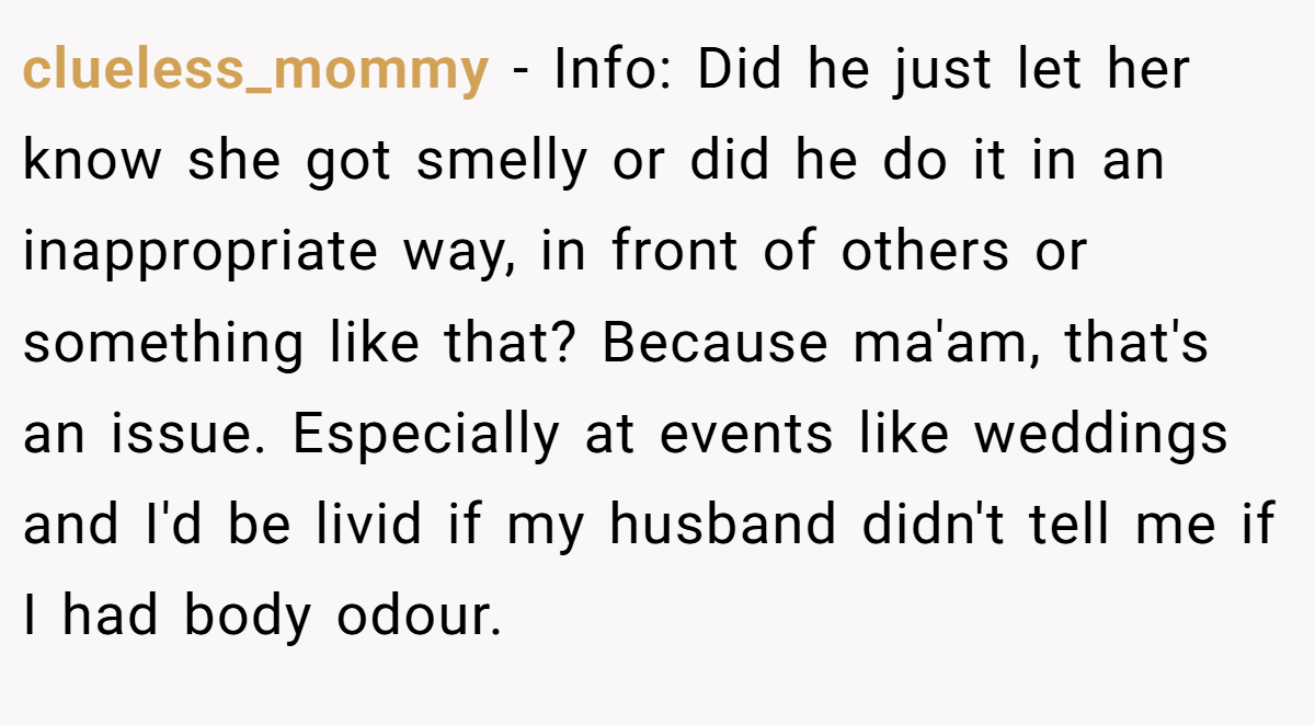 clueless_mommy − Info: Did he just let her know she got smelly or did he do it in an inappropriate way, in front of others or something like that? Because ma'am, that's an issue. Especially at events like weddings and I'd be livid if my husband didn't tell me if I had body odour.