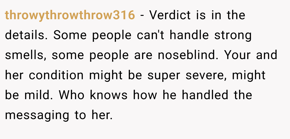 throwythrowthrow316 − Verdict is in the details. Some people can't handle strong smells, some people are noseblind. Your and her condition might be super severe, might be mild. Who knows how he handled the messaging to her.