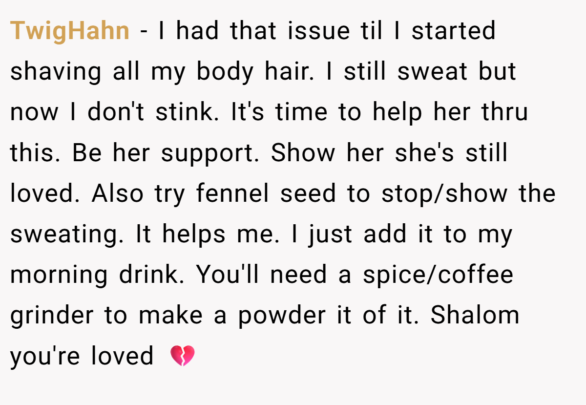 TwigHahn − I had that issue til I started shaving all my body hair. I still sweat but now I don't stink. It's time to help her thru this. Be her support. Show her she's still loved. Also try fennel seed to stop/show the sweating. It helps me. I just add it to my morning drink. You'll need a spice/coffee grinder to make a powder it of it. Shalom you're loved 💔