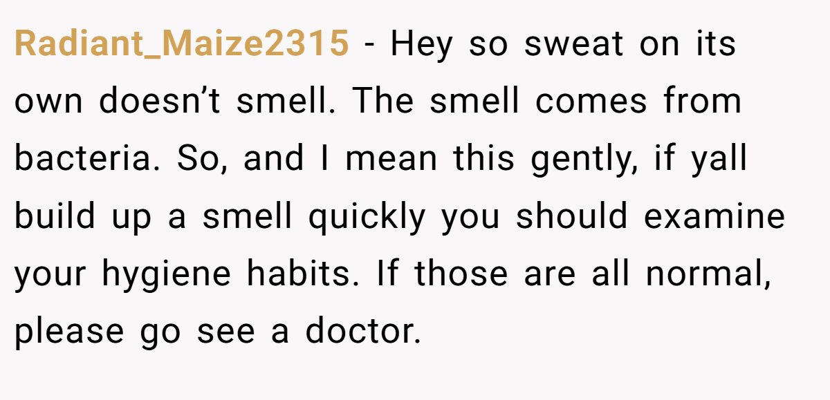 Radiant_Maize2315 − Hey so sweat on its own doesn’t smell. The smell comes from bacteria. So, and I mean this gently, if yall build up a smell quickly you should examine your hygiene habits. If those are all normal, please go see a doctor.