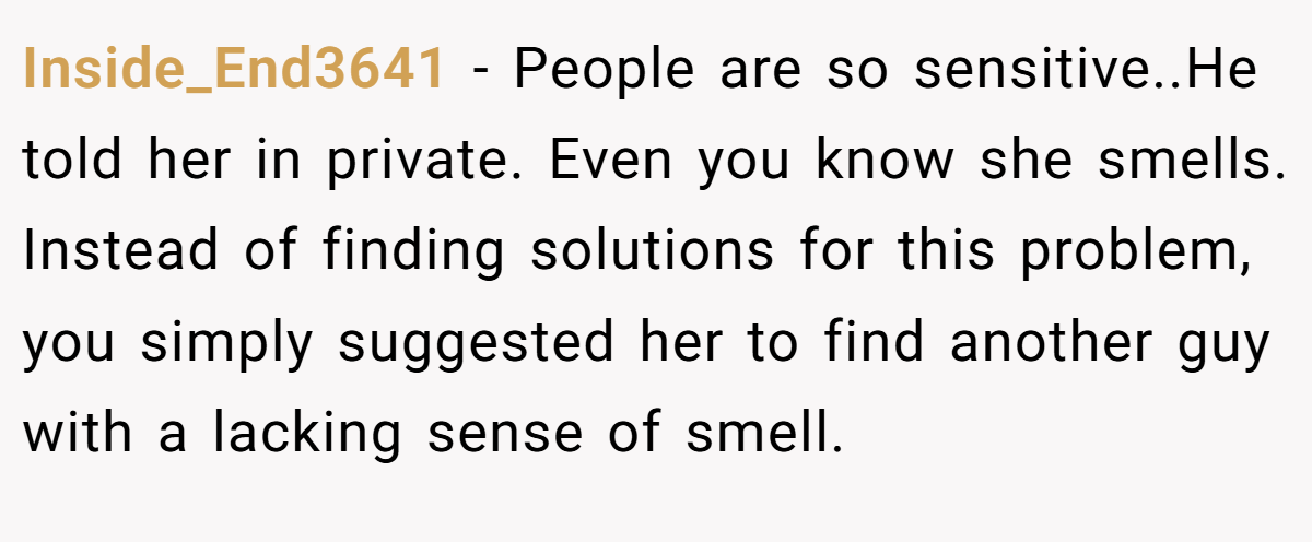 Inside_End3641 − People are so sensitive..He told her in private. Even you know she smells. Instead of finding solutions for this problem, you simply suggested her to find another guy with a lacking sense of smell.