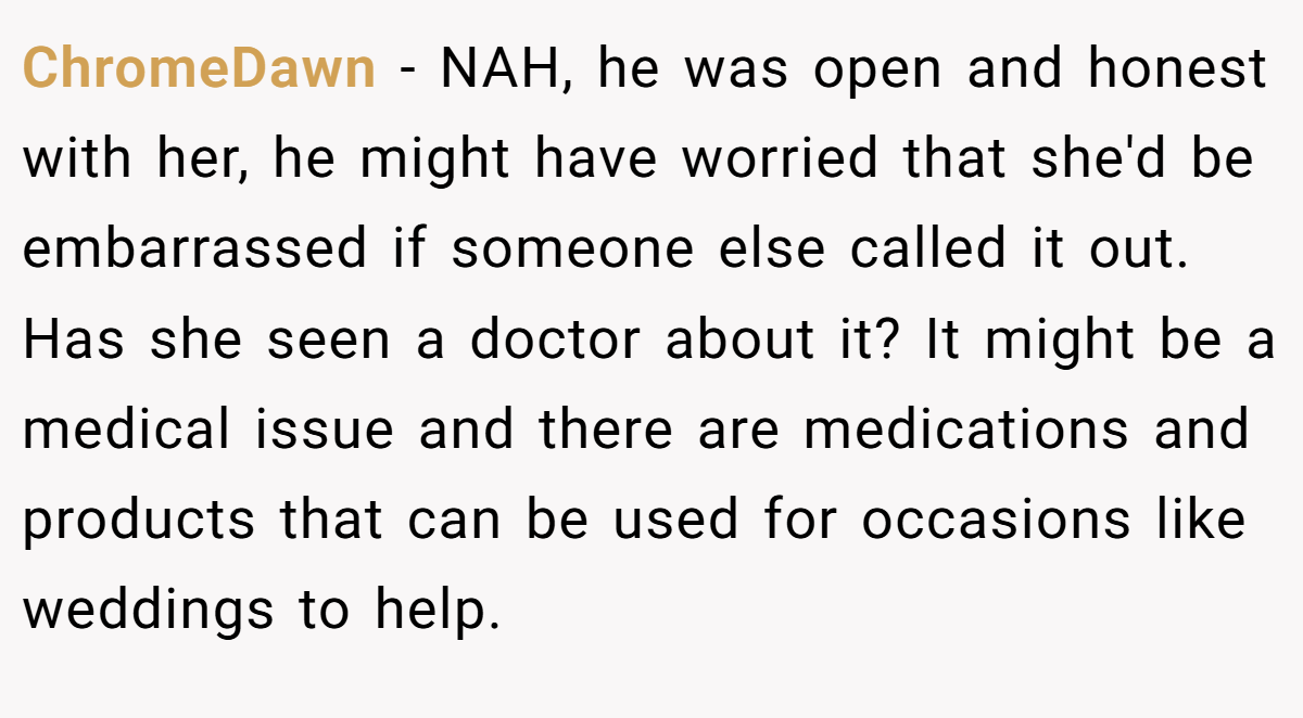ChromeDawn − NAH, he was open and honest with her, he might have worried that she'd be embarrassed if someone else called it out. Has she seen a doctor about it? It might be a medical issue and there are medications and products that can be used for occasions like weddings to help.
