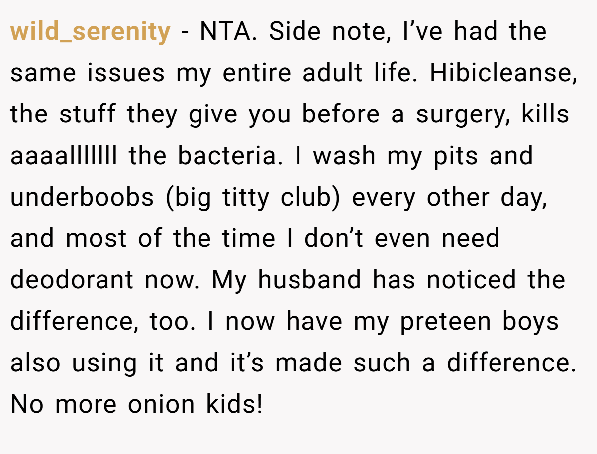 wild_serenity − NTA. Side note, I’ve had the same issues my entire adult life. Hibicleanse, the stuff they give you before a surgery, kills aaaalllllll the bacteria. I wash my pits and underboobs (big titty club) every other day, and most of the time I don’t even need deodorant now. My husband has noticed the difference, too. I now have my preteen boys also using it and it’s made such a difference. No more onion kids!