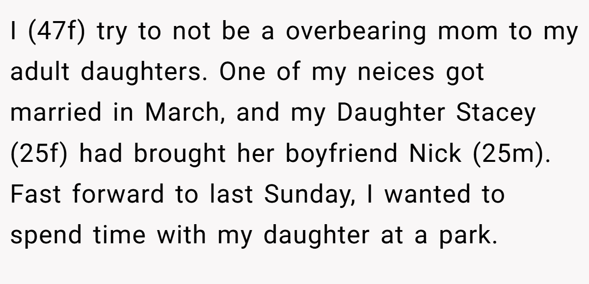 I (47f) try to not be a overbearing mom to my adult daughters. One of my neices got married in March, and my Daughter Stacey (25f) had brought her boyfriend Nick (25m). Fast forward to last Sunday, I wanted to spend time with my daughter at a park.