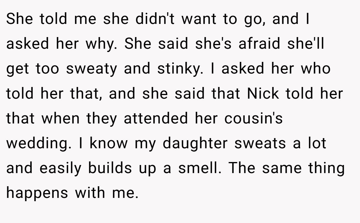 She told me she didn't want to go, and I asked her why. She said she's afraid she'll get too sweaty and stinky. I asked her who told her that, and she said that Nick told her that when they attended her cousin's wedding. I know my daughter sweats a lot and easily builds up a smell. The same thing happens with me.