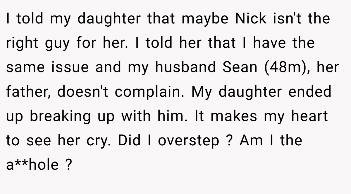 I told my daughter that maybe Nick isn't the right guy for her. I told her that I have the same issue and my husband Sean (48m), her father, doesn't complain. My daughter ended up breaking up with him. It makes my heart to see her cry. Did I overstep ? Am I the a**hole ?