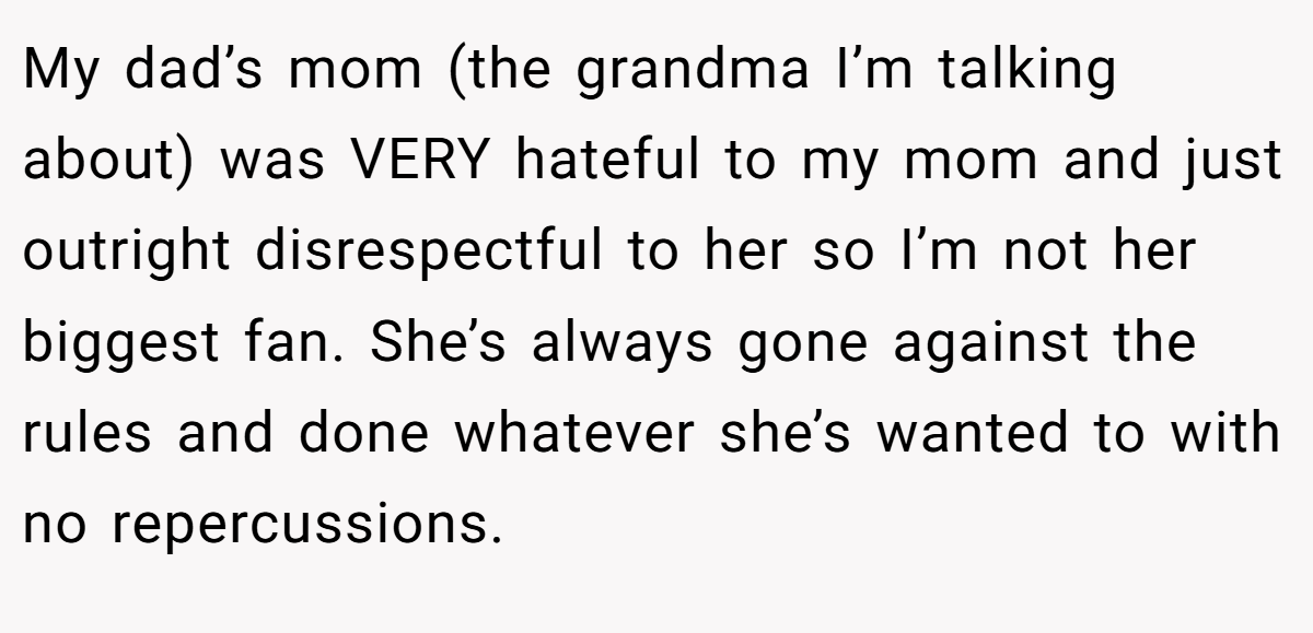 My dad’s mom (the grandma I’m talking about) was VERY hateful to my mom and just outright disrespectful to her so I’m not her biggest fan. She’s always gone against the rules and done whatever she’s wanted to with no repercussions.