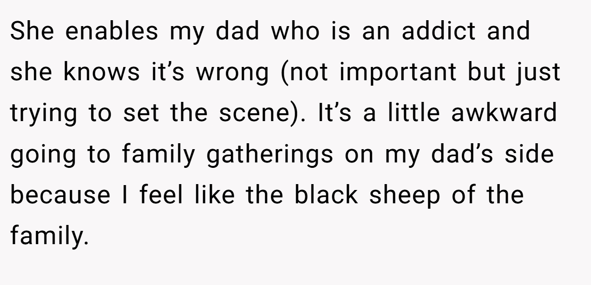 She enables my dad who is an addict and she knows it’s wrong (not important but just trying to set the scene). It’s a little awkward going to family gatherings on my dad’s side because I feel like the black sheep of the family.