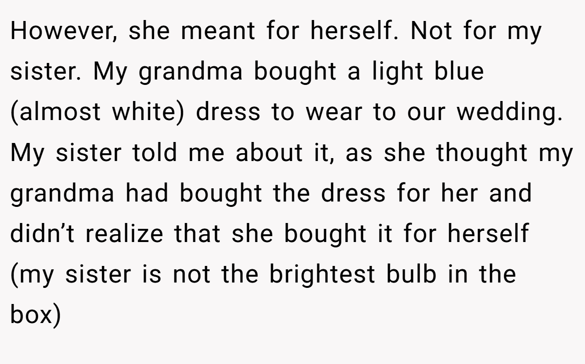 However, she meant for herself. Not for my sister. My grandma bought a light blue (almost white) dress to wear to our wedding. My sister told me about it, as she thought my grandma had bought the dress for her and didn’t realize that she bought it for herself (my sister is not the brightest bulb in the box)