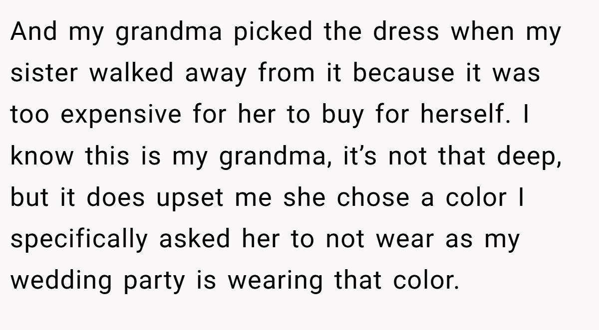 And my grandma picked the dress when my sister walked away from it because it was too expensive for her to buy for herself. I know this is my grandma, it’s not that deep, but it does upset me she chose a color I specifically asked her to not wear as my wedding party is wearing that color.