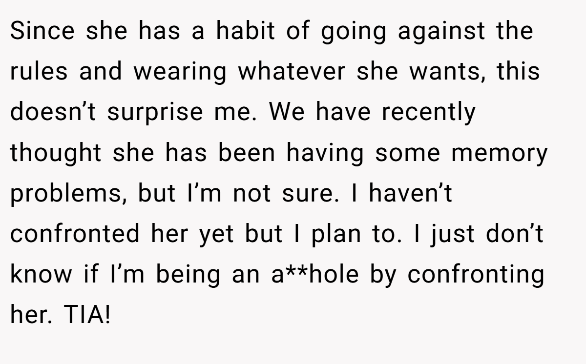 Since she has a habit of going against the rules and wearing whatever she wants, this doesn’t surprise me. We have recently thought she has been having some memory problems, but I’m not sure. I haven’t confronted her yet but I plan to. I just don’t know if I’m being an a**hole by confronting her. TIA!