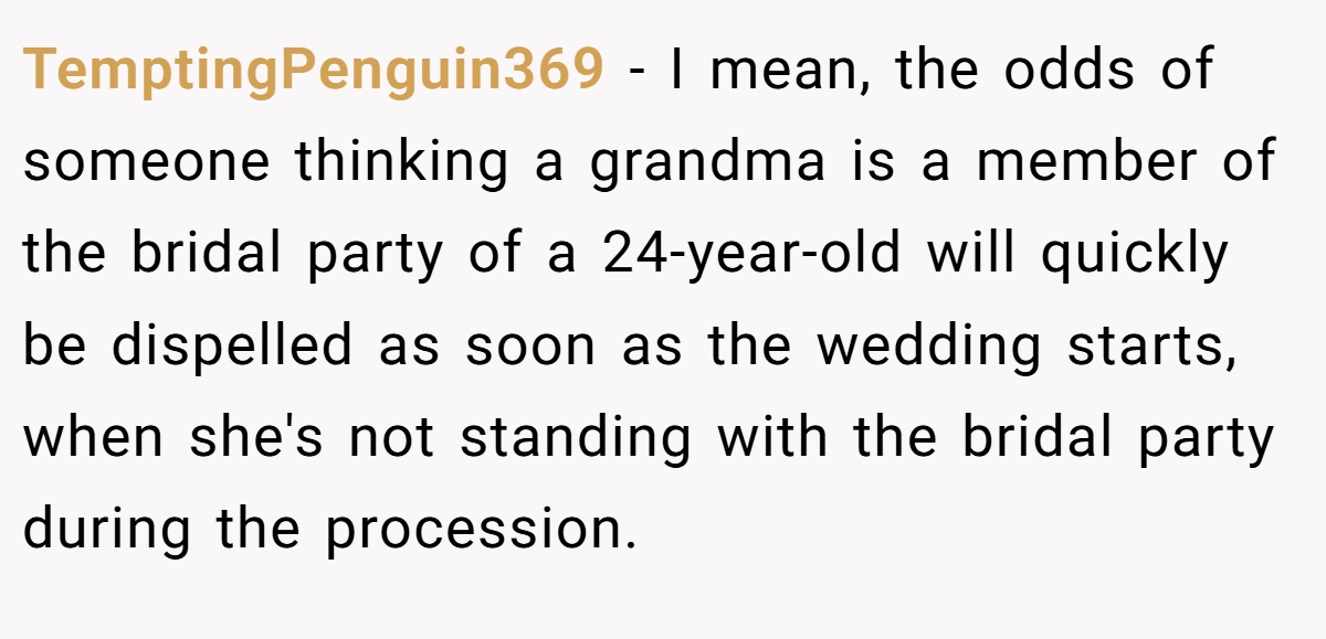 TemptingPenguin369 − I mean, the odds of someone thinking a grandma is a member of the bridal party of a 24-year-old will quickly be dispelled as soon as the wedding starts, when she's not standing with the bridal party during the procession.