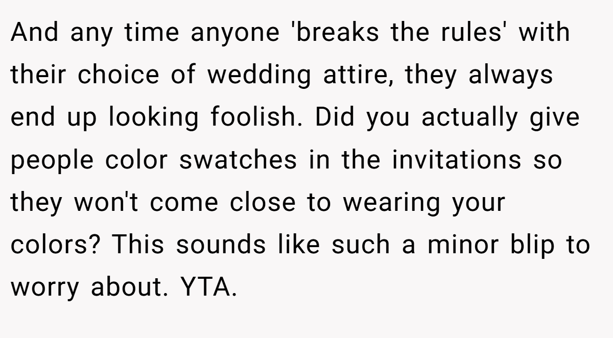And any time anyone 'breaks the rules' with their choice of wedding attire, they always end up looking foolish. Did you actually give people color swatches in the invitations so they won't come close to wearing your colors? This sounds like such a minor blip to worry about. YTA.