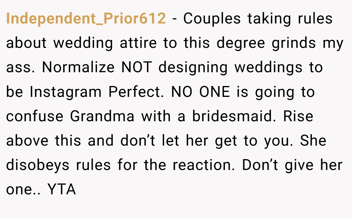Independent_Prior612 − Couples taking rules about wedding attire to this degree grinds my ass. Normalize NOT designing weddings to be Instagram Perfect. NO ONE is going to confuse Grandma with a bridesmaid. Rise above this and don’t let her get to you. She disobeys rules for the reaction. Don’t give her one.. YTA