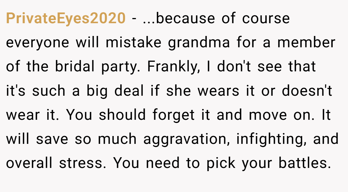 PrivateEyes2020 − ...because of course everyone will mistake grandma for a member of the bridal party. Frankly, I don't see that it's such a big deal if she wears it or doesn't wear it. You should forget it and move on. It will save so much aggravation, infighting, and overall stress. You need to pick your battles.