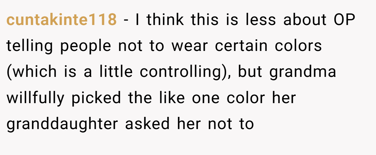 cuntakinte118 − I think this is less about OP telling people not to wear certain colors (which is a little controlling), but grandma willfully picked the like one color her granddaughter asked her not to