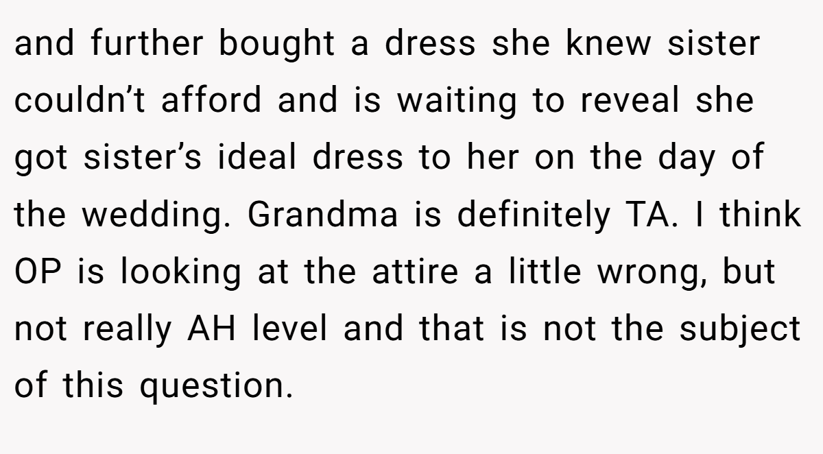 and further bought a dress she knew sister couldn’t afford and is waiting to reveal she got sister’s ideal dress to her on the day of the wedding. Grandma is definitely TA. I think OP is looking at the attire a little wrong, but not really AH level and that is not the subject of this question.