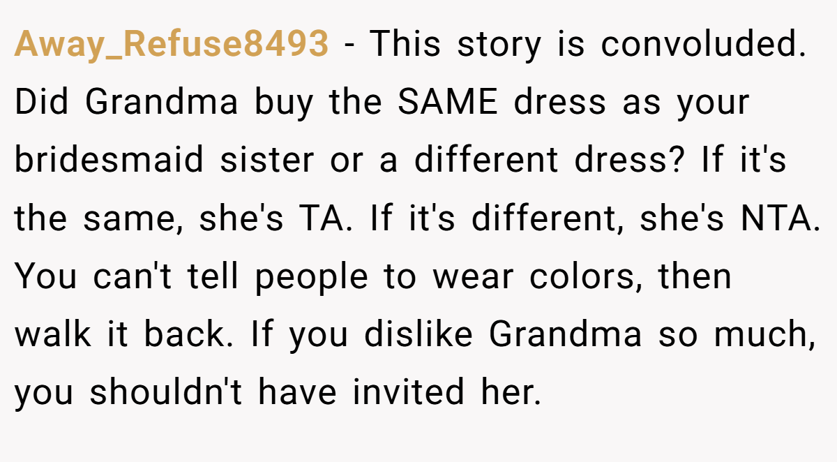 Away_Refuse8493 − This story is convoluded. Did Grandma buy the SAME dress as your bridesmaid sister or a different dress? If it's the same, she's TA. If it's different, she's NTA. You can't tell people to wear colors, then walk it back. If you dislike Grandma so much, you shouldn't have invited her.