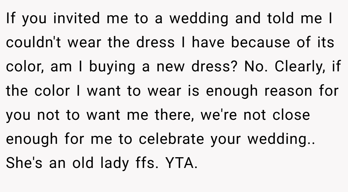 If you invited me to a wedding and told me I couldn't wear the dress I have because of its color, am I buying a new dress? No. Clearly, if the color I want to wear is enough reason for you not to want me there, we're not close enough for me to celebrate your wedding.. She's an old lady ffs. YTA.