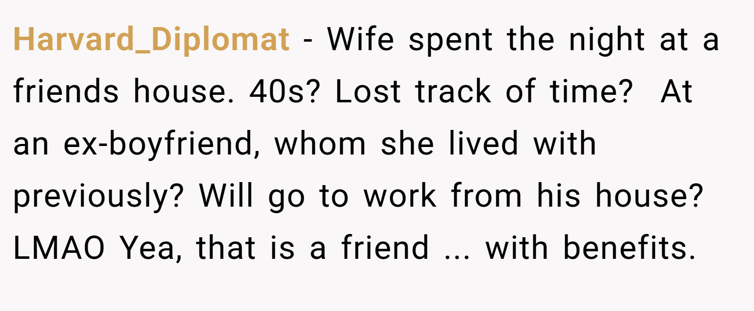 Harvard_Diplomat − Wife spent the night at a friends house. 40s? Lost track of time?  At an ex-boyfriend, whom she lived with previously? Will go to work from his house? LMAO Yea, that is a friend ... with benefits.