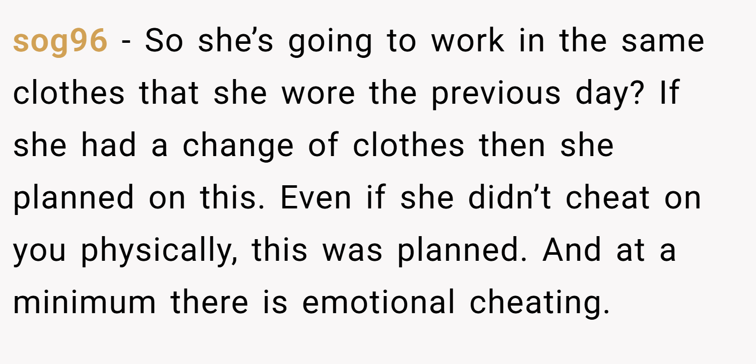 sog96 − So she’s going to work in the same clothes that she wore the previous day? If she had a change of clothes then she planned on this. Even if she didn’t cheat on you physically, this was planned. And at a minimum there is emotional cheating.