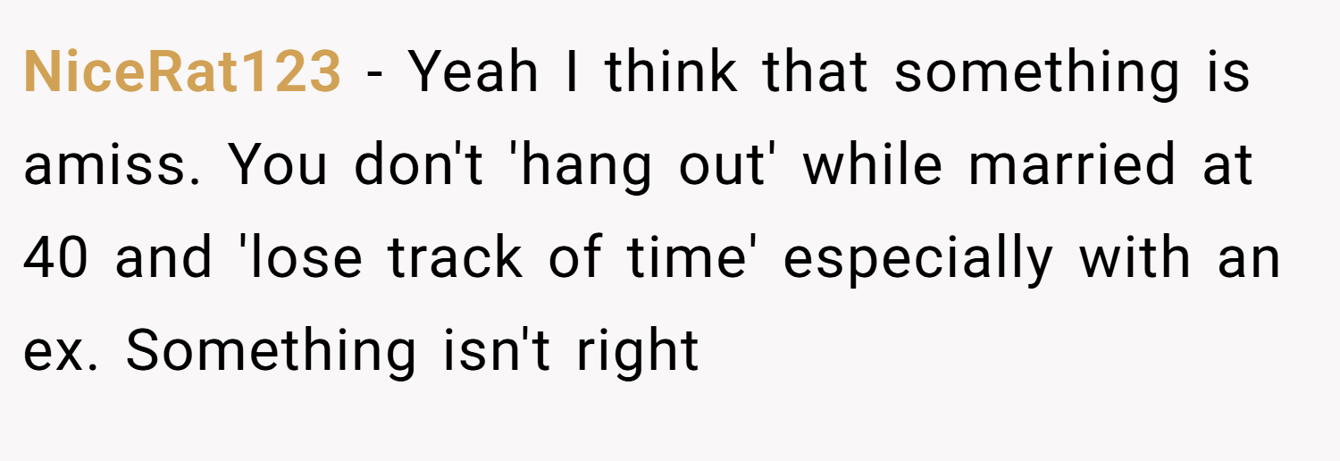 NiceRat123 − Yeah I think that something is amiss. You don't 'hang out' while married at 40 and 'lose track of time' especially with an ex. Something isn't right