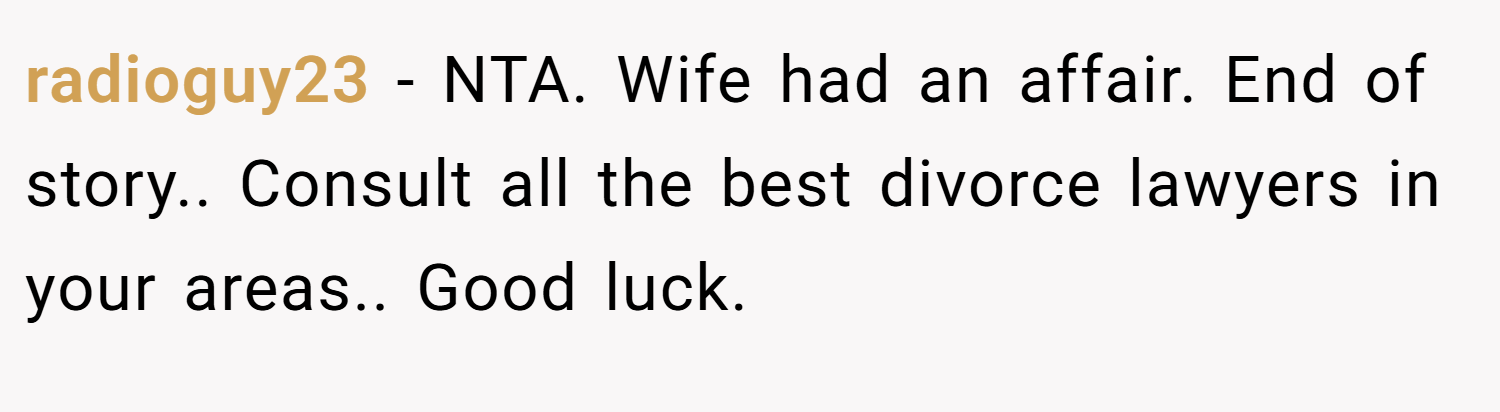 radioguy23 − NTA. Wife had an affair. End of story.. Consult all the best divorce lawyers in your areas.. Good luck.