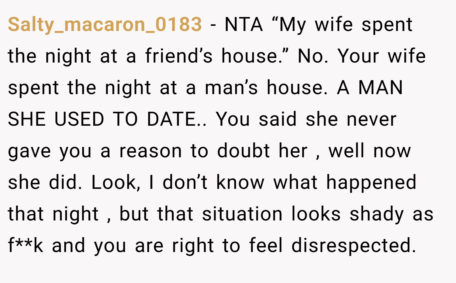 Salty_macaron_0183 − NTA “My wife spent the night at a friend’s house.” No. Your wife spent the night at a man’s house. A MAN SHE USED TO DATE.. You said she never gave you a reason to doubt her , well now she did. Look, I don’t know what happened that night , but that situation looks shady as f**k and you are right to feel disrespected.
