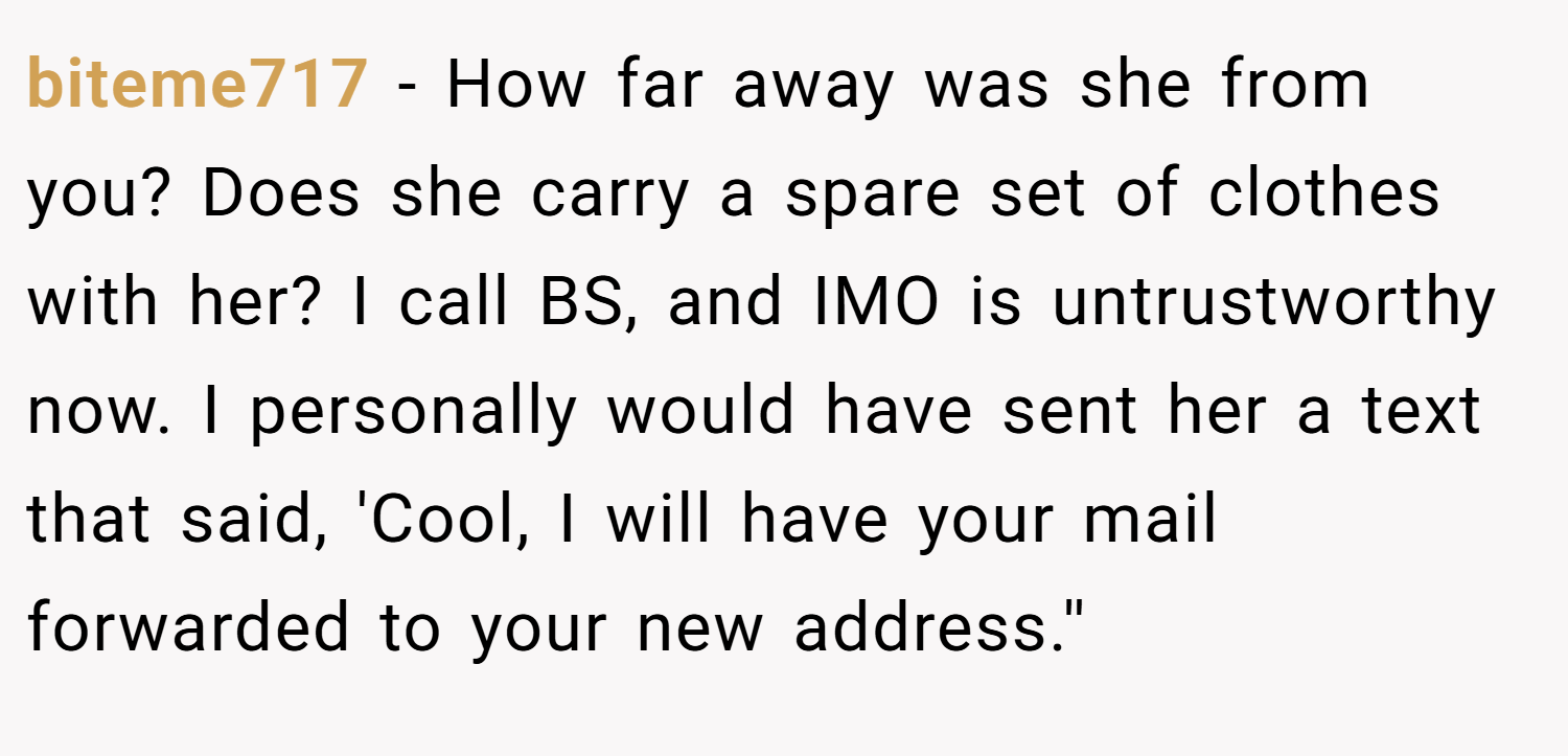 biteme717 − How far away was she from you? Does she carry a spare set of clothes with her? I call BS, and IMO is untrustworthy now. I personally would have sent her a text that said, 'Cool, I will have your mail forwarded to your new address.''