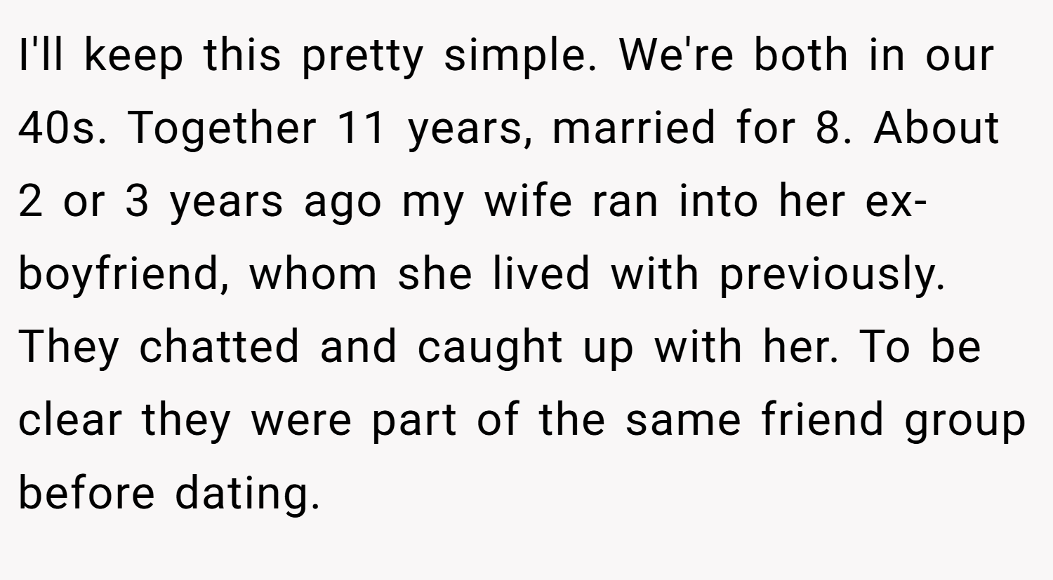I'll keep this pretty simple. We're both in our 40s. Together 11 years, married for 8. About 2 or 3 years ago my wife ran into her ex-boyfriend, whom she lived with previously. They chatted and caught up with her. To be clear they were part of the same friend group before dating.