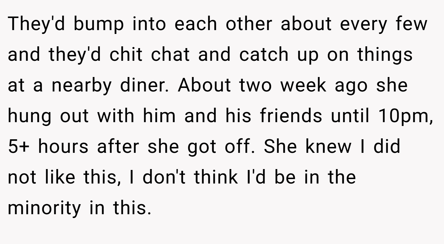 They'd bump into each other about every few and they'd chit chat and catch up on things at a nearby diner. About two week ago she hung out with him and his friends until 10pm, 5+ hours after she got off. She knew I did not like this, I don't think I'd be in the minority in this.