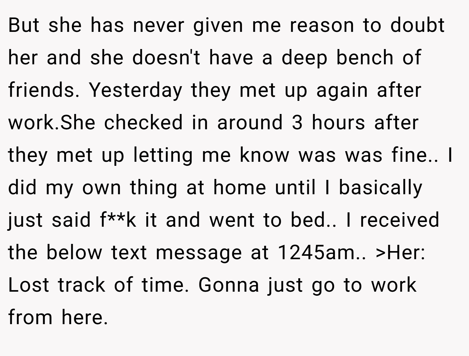 But she has never given me reason to doubt her and she doesn't have a deep bench of friends. Yesterday they met up again after work.She checked in around 3 hours after they met up letting me know was was fine.. I did my own thing at home until I basically just said f**k it and went to bed.. I received the below text message at 1245am.. >Her: Lost track of time. Gonna just go to work from here.