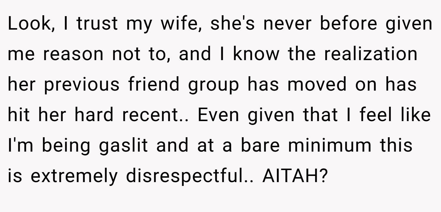 Look, I trust my wife, she's never before given me reason not to, and I know the realization her previous friend group has moved on has hit her hard recent.. Even given that I feel like I'm being gaslit and at a bare minimum this is extremely disrespectful.. AITAH?