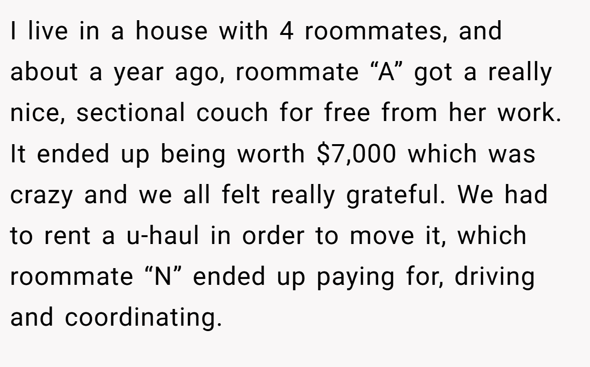 I live in a house with 4 roommates, and about a year ago, roommate “A” got a really nice, sectional couch for free from her work. It ended up being worth $7,000 which was crazy and we all felt really grateful. We had to rent a u-haul in order to move it, which roommate “N” ended up paying for, driving and coordinating.
