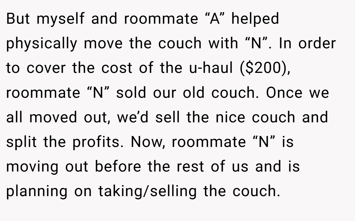 But myself and roommate “A” helped physically move the couch with “N”. In order to cover the cost of the u-haul ($200), roommate “N” sold our old couch. Once we all moved out, we’d sell the nice couch and split the profits. Now, roommate “N” is moving out before the rest of us and is planning on taking/selling the couch.