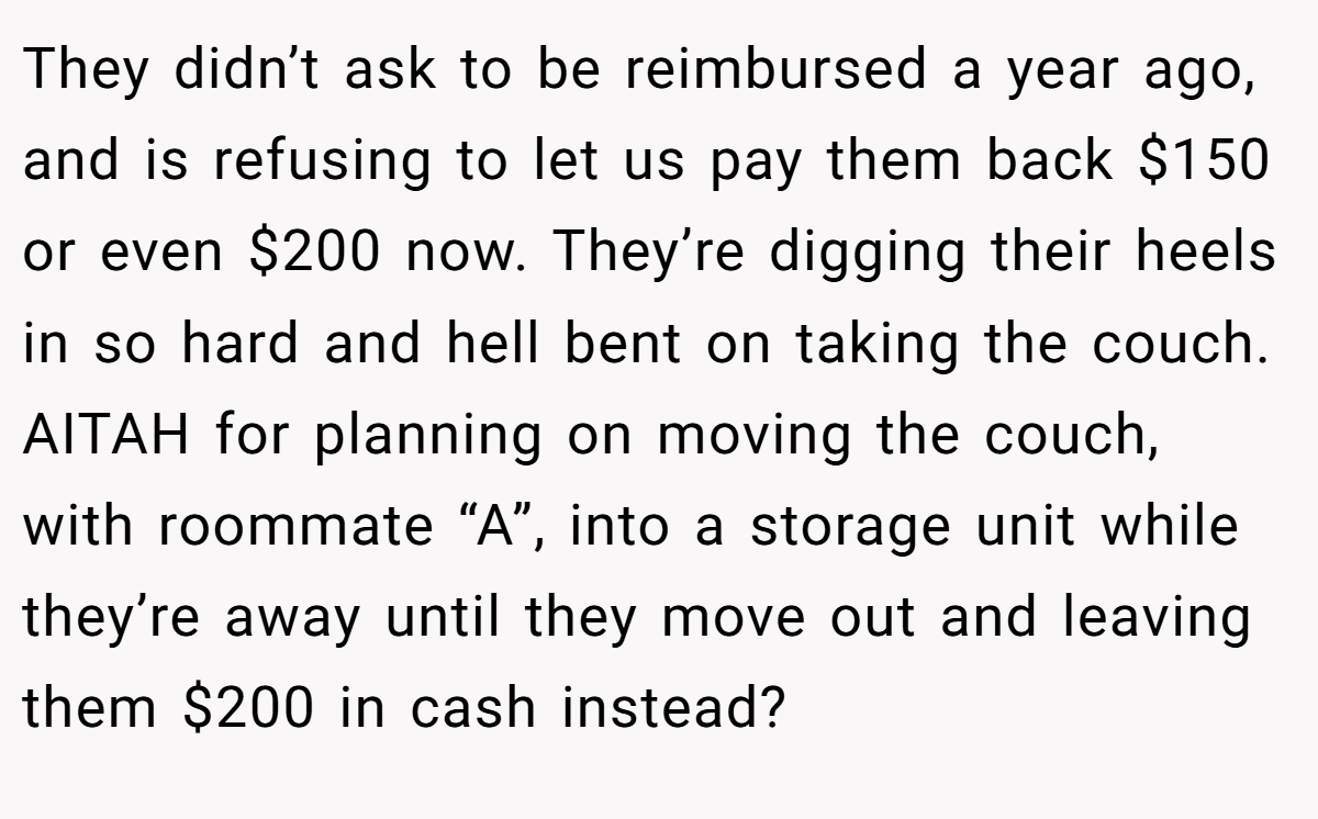 They didn’t ask to be reimbursed a year ago, and is refusing to let us pay them back $150 or even $200 now. They’re digging their heels in so hard and hell bent on taking the couch. AITAH for planning on moving the couch, with roommate “A”, into a storage unit while they’re away until they move out and leaving them $200 in cash instead?