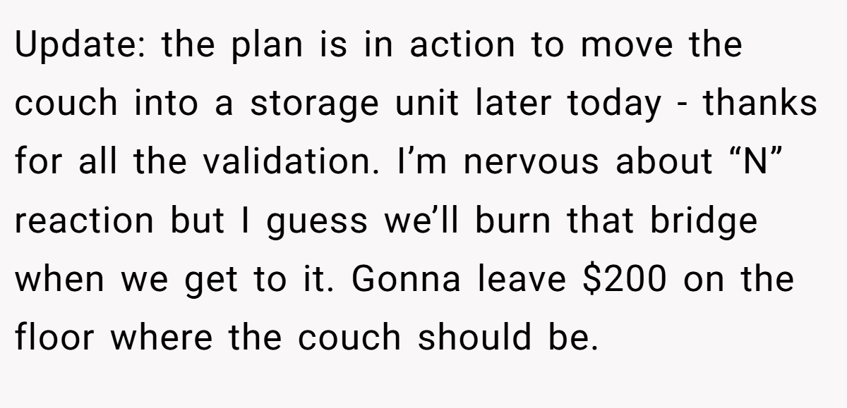 Update: the plan is in action to move the couch into a storage unit later today - thanks for all the validation. I’m nervous about “N” reaction but I guess we’ll burn that bridge when we get to it. Gonna leave $200 on the floor where the couch should be.