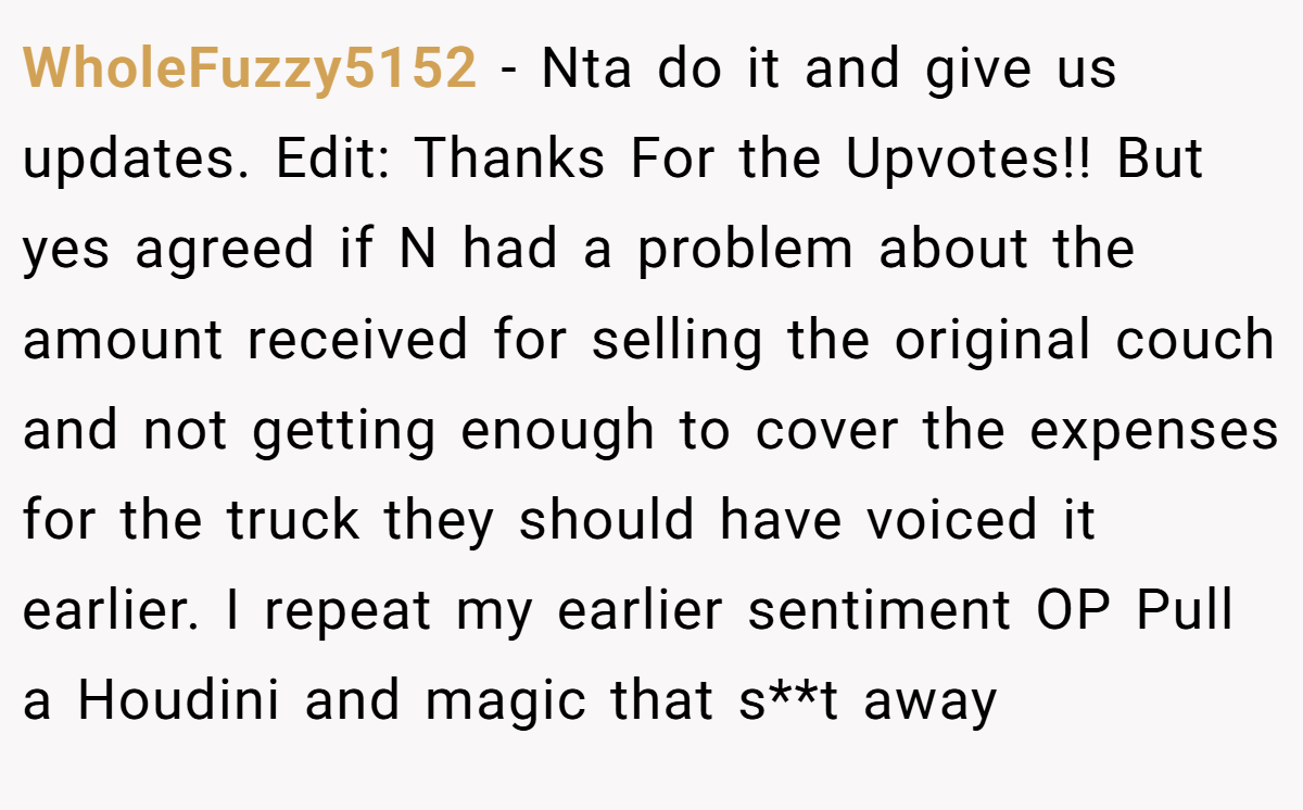WholeFuzzy5152 − Nta do it and give us updates. Edit: Thanks For the Upvotes!! But yes agreed if N had a problem about the amount received for selling the original couch and not getting enough to cover the expenses for the truck they should have voiced it earlier. I repeat my earlier sentiment OP Pull a Houdini and magic that s**t away