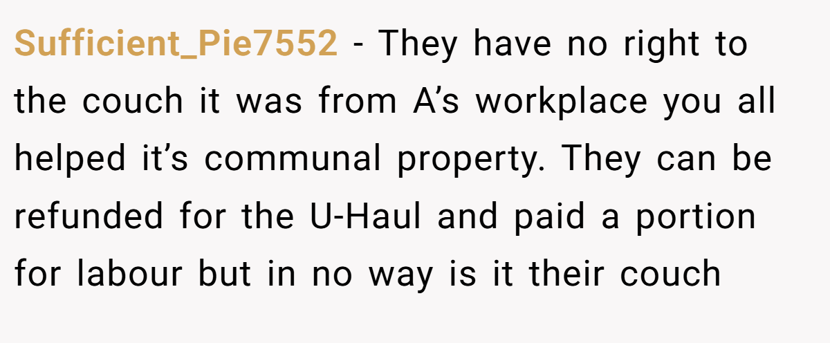 Sufficient_Pie7552 − They have no right to the couch it was from A’s workplace you all helped it’s communal property. They can be refunded for the U-Haul and paid a portion for labour but in no way is it their couch