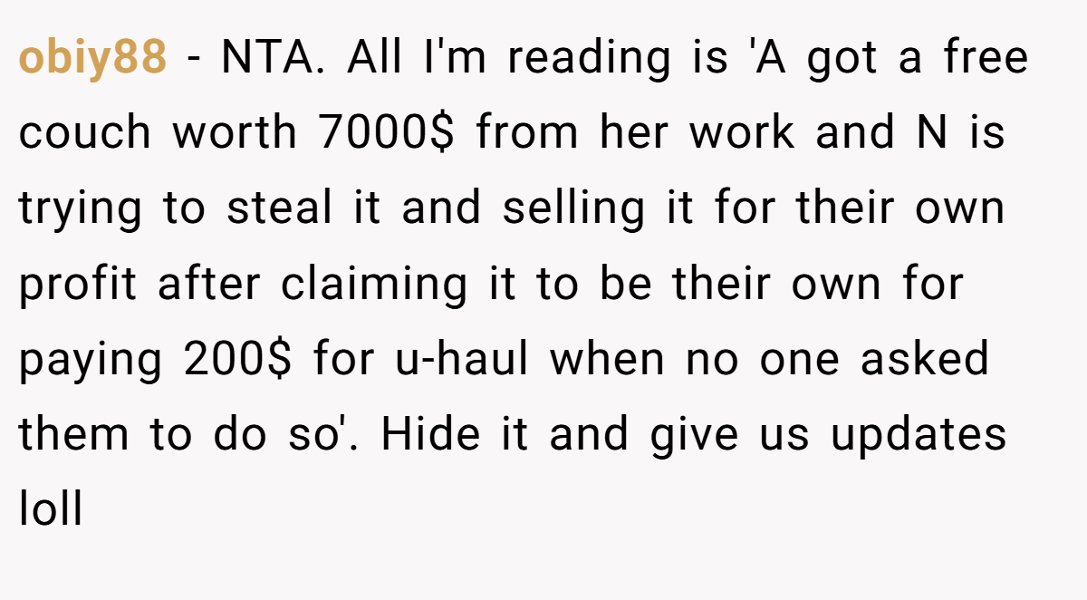 obiy88 − NTA. All I'm reading is 'A got a free couch worth 7000$ from her work and N is trying to steal it and selling it for their own profit after claiming it to be their own for paying 200$ for u-haul when no one asked them to do so'. Hide it and give us updates loll