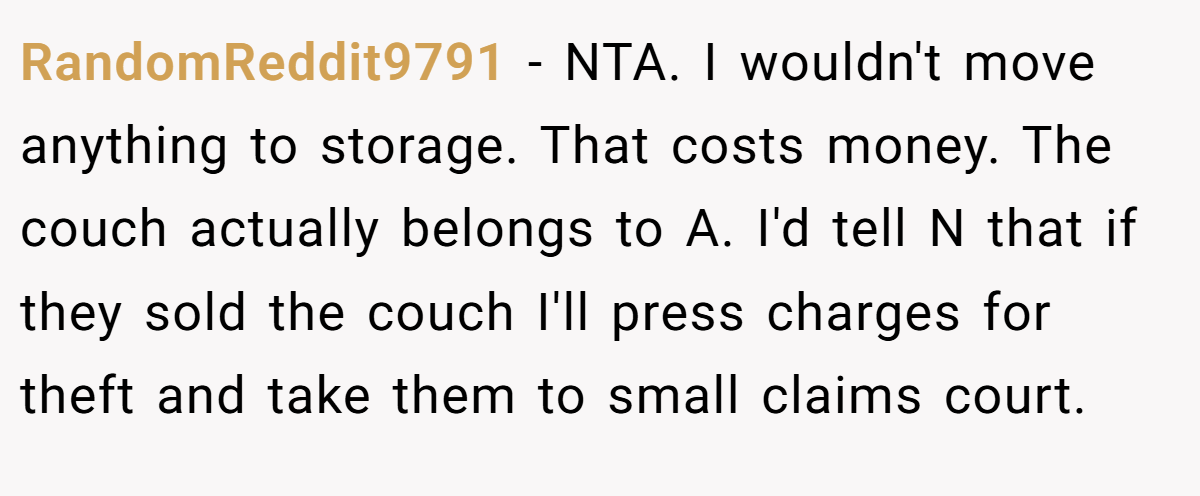 RandomReddit9791 − NTA. I wouldn't move anything to storage. That costs money. The couch actually belongs to A. I'd tell N that if they sold the couch I'll press charges for theft and take them to small claims court. 