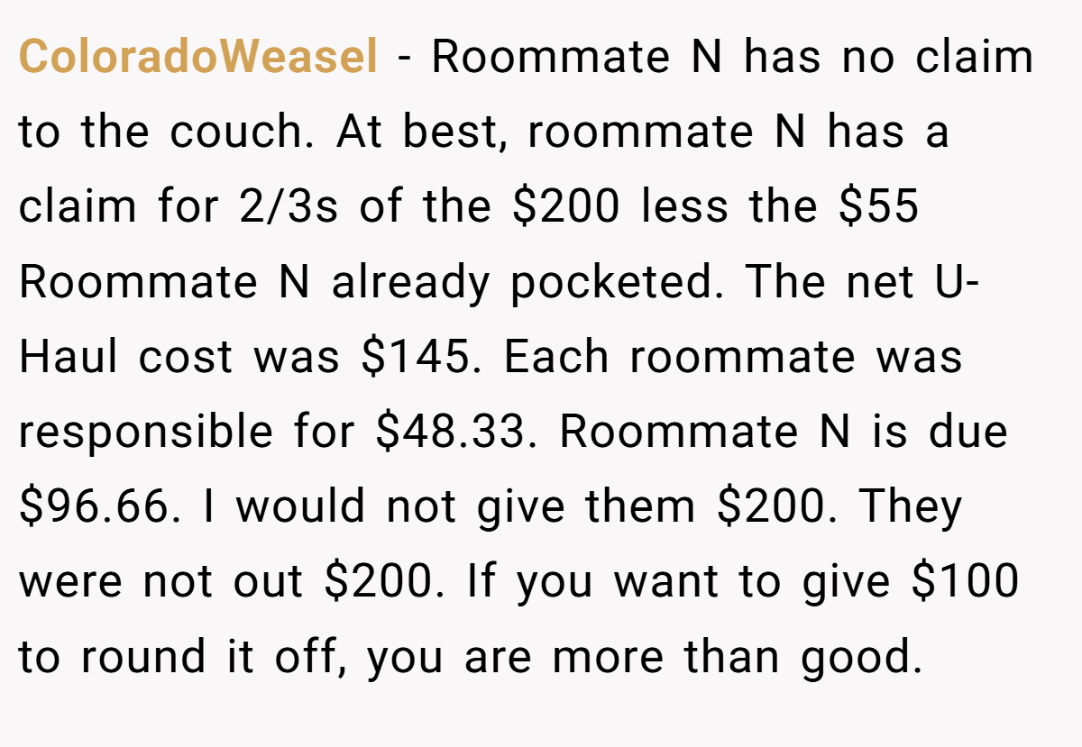 ColoradoWeasel − Roommate N has no claim to the couch. At best, roommate N has a claim for 2/3s of the $200 less the $55 Roommate N already pocketed. The net U-Haul cost was $145. Each roommate was responsible for $48.33. Roommate N is due $96.66. I would not give them $200. They were not out $200. If you want to give $100 to round it off, you are more than good.