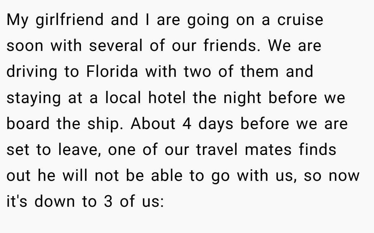 My girlfriend and I are going on a cruise soon with several of our friends. We are driving to Florida with two of them and staying at a local hotel the night before we board the ship. About 4 days before we are set to leave, one of our travel mates finds out he will not be able to go with us, so now it's down to 3 of us: