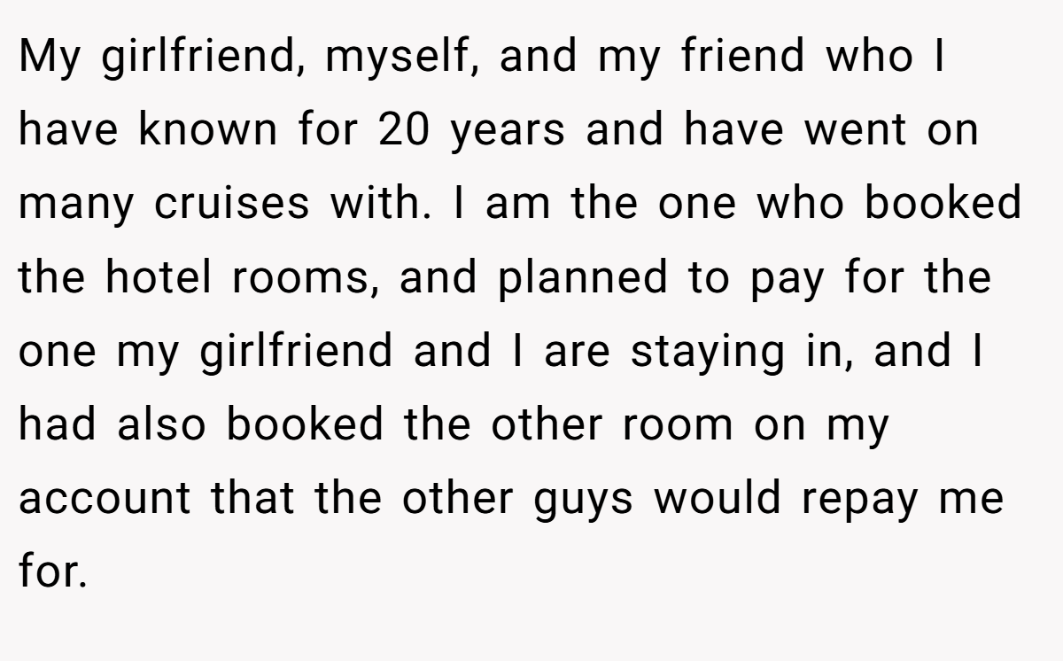 My girlfriend, myself, and my friend who I have known for 20 years and have went on many cruises with. I am the one who booked the hotel rooms, and planned to pay for the one my girlfriend and I are staying in, and I had also booked the other room on my account that the other guys would repay me for.